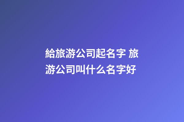 給旅游公司起名字 旅游公司叫什么名字好-第1張-公司起名-玄機派